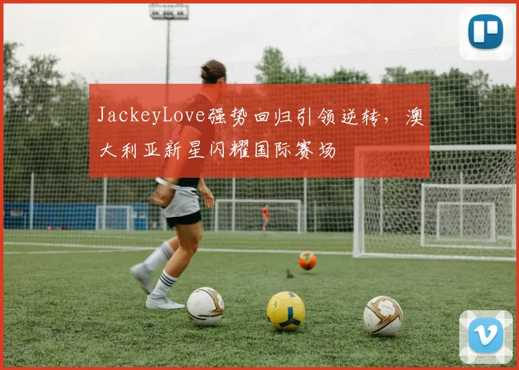 JackeyLove强势回归引领逆转,澳大利亚新星闪耀国际赛场