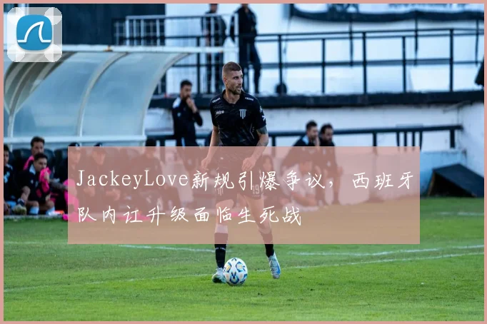 JackeyLove新规引爆争议,西班牙队内讧升级面临生死战