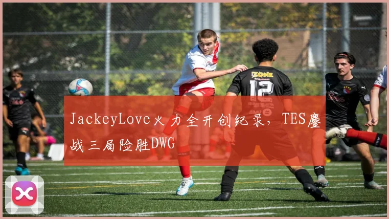 JackeyLove火力全开创纪录,TES鏖战三局险胜DWG
