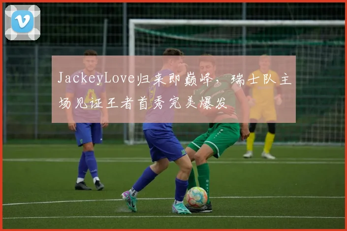 JackeyLove归来即巅峰,瑞士队主场见证王者首秀完美爆发